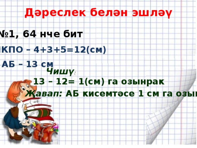 Дәреслек белән эшләү № 1, 64 нче бит МКПО – 4+3+5=12(см) АБ – 13 см Чишү : 13 – 12= 1(см) га озынрак Җавап: АБ кисемтәсе 1 см га озынрак. 