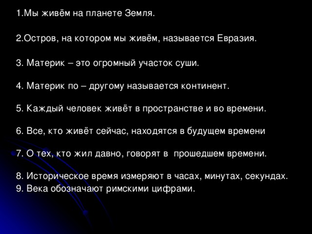 1 .Мы живём на планете Земля. 2.Остров, на котором мы живём, называется Евразия. 3. Материк – это огромный участок суши.   4. Материк по – другому называется континент.   5. Каждый человек живёт в пространстве и во времени.   6. Все, кто живёт сейчас, находятся в будущем времени   7. О тех, кто жил давно, говорят в прошедшем времени.   8. Историческое время измеряют в часах, минутах, секундах. 9. Века обозначают римскими цифрами.   