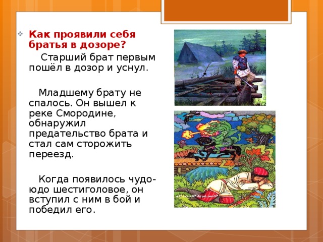 Как проявили себя братья в дозоре?  Старший брат первым пошёл в дозор и уснул.  Младшему брату не спалось. Он вышел к реке Смородине, обнаружил предательство брата и стал сам сторожить переезд.  Когда появилось чудо-юдо шестиголовое, он вступил с ним в бой и победил его. 