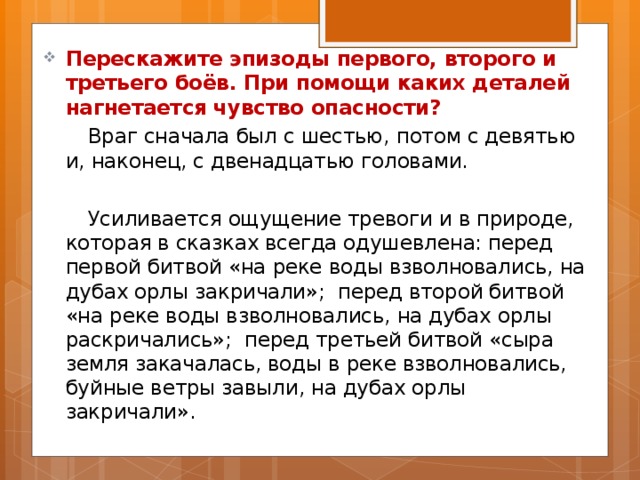 Перескажите эпизоды первого, второго и третьего боёв. При помощи каких деталей нагнетается чувство опасности?  Враг сначала был с шестью, потом с девятью и, наконец, с двенадцатью головами.  Усиливается ощущение тревоги и в природе, которая в сказках всегда одушевлена: перед первой битвой «на реке воды взволновались, на дубах орлы закричали»; перед второй битвой «на реке воды взволновались, на дубах орлы раскричались»; перед третьей битвой «сыра земля закачалась, воды в реке взволновались, буйные ветры завыли, на дубах орлы закричали». 
