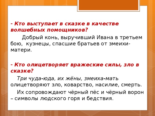 - Кто выступает в сказке в качестве волшебных помощников?  Добрый конь, выручивший Ивана в третьем бою, кузнецы, спасшие братьев от змеихи-матери.  - Кто олицетворяет вражеские силы, зло в сказке?  Три чуда-юда, их жёны, змеиха-мать олицетворяют зло, коварство, насилие, смерть.  Их сопровождают чёрный пёс и чёрный ворон – символы людского горя и бедствия. 