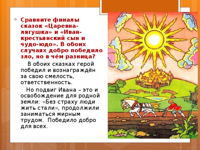 Сравните финалы сказок «Царевна-лягушка» и «Иван-крестьянский сын и чудо-юдо». В обоих случаях добро победило зло, но в чём разница?  В обоих сказках герой победил и вознаграждён за свою смелость, ответственность.  Но подвиг Ивана – это и освобождение для родной земли: «Без страху люди жить стали», продолжили заниматься мирным трудом. Победило добро для всех. 