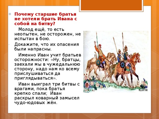 Почему старшие братья не хотели брать Ивана с собой на битву?  Молод ещё, то есть неопытен, не осторожен, не испытан в бою. Докажите, что их опасения были напрасны.  Именно Иван учит братьев осторожности: «Ну, братцы, заехали мы в чужедальнюю сторону, надо нам ко всему прислушиваться да приглядываться».  Иван выиграл три битвы с врагами, пока братья крепко спали; Иван раскрыл коварный замысел чудо-юдовых жён. 