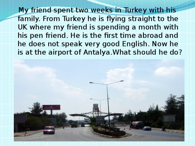  My friend spent two weeks in Turkey with his family. From Turkey he is flying straight to the UK where my friend is spending a month with his pen friend. He is the first time abroad and he does not speak very good English. Now he is at the airport of Antalya.What should he do? 