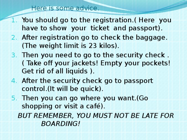  Here is some advice. You should go to the registration.( Here you have to show your ticket and passport). After registration go to check the baggage.(The weight limit is 23 kilos). Then you need to go to the security check .( Take off your jackets! Empty your pockets! Get rid of all liquids ). After the security check go to passport control.(It will be quick). Then you can go where you want.(Go shopping or visit a café).  BUT REMEMBER, YOU MUST NOT BE LATE FOR BOARDING! 