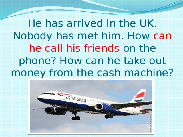 He has arrived in the UK.  Nobody has met him. How can he call his friends on the phone? How can he take out money from the cash machine? 