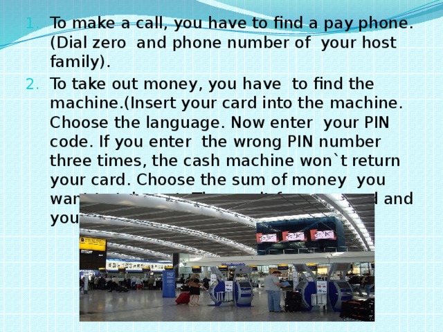To make a call, you have to find a pay phone.(Dial zero and phone number of your host family). To take out money, you have to find the machine.(Insert your card into the machine. Choose the language. Now enter your PIN code. If you enter the wrong PIN number three times, the cash machine won`t return your card. Choose the sum of money you want to take out. Then wait for your card and your cash). 