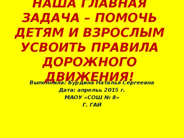 НАША ГЛАВНАЯ ЗАДАЧА – ПОМОЧЬ ДЕТЯМ И ВЗРОСЛЫМ УСВОИТЬ ПРАВИЛА ДОРОЖНОГО ДВИЖЕНИЯ! Выполнила: Бурдина Наталья Сергеевна Дата: апрельь 2015 г. МАОУ «СОШ № 8» Г. ГАЙ 