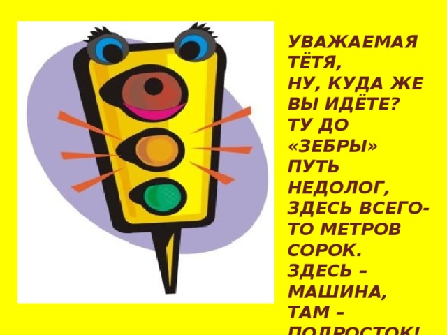 УВАЖАЕМАЯ ТЁТЯ, НУ, КУДА ЖЕ ВЫ ИДЁТЕ? ТУ ДО «ЗЕБРЫ» ПУТЬ НЕДОЛОГ, ЗДЕСЬ ВСЕГО-ТО МЕТРОВ СОРОК. ЗДЕСЬ – МАШИНА, ТАМ – ПОДРОСТОК! ЖЁЛТЫЙ СВЕТ – НЕ ОБЩИЙ СВЕТ: НИКОМУ ДВИЖЕНЬЯ НЕТ! 