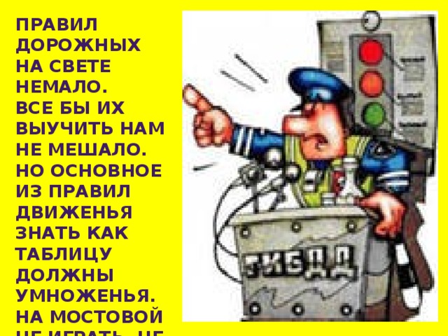 ПРАВИЛ ДОРОЖНЫХ НА СВЕТЕ НЕМАЛО. ВСЕ БЫ ИХ ВЫУЧИТЬ НАМ НЕ МЕШАЛО. НО ОСНОВНОЕ ИЗ ПРАВИЛ ДВИЖЕНЬЯ ЗНАТЬ КАК ТАБЛИЦУ ДОЛЖНЫ УМНОЖЕНЬЯ. НА МОСТОВОЙ НЕ ИГРАТЬ, НЕ КАТАТЬСЯ. ЕСЛИ ТЫ ХОЧЕШЬ ЗДОРОВЫМ ОСТАТЬСЯ!   