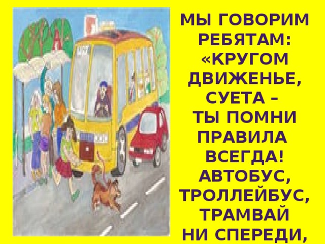 МЫ ГОВОРИМ РЕБЯТАМ: «КРУГОМ ДВИЖЕНЬЕ, СУЕТА – ТЫ ПОМНИ ПРАВИЛА ВСЕГДА! АВТОБУС, ТРОЛЛЕЙБУС, ТРАМВАЙ НИ СПЕРЕДИ, НИ СЗАДИ НЕ ОГИБАЙ! 