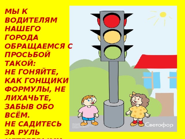 МЫ К ВОДИТЕЛЯМ НАШЕГО ГОРОДА ОБРАЩАЕМСЯ С ПРОСЬБОЙ ТАКОЙ: НЕ ГОНЯЙТЕ, КАК ГОНЩИКИ ФОРМУЛЫ, НЕ ЛИХАЧЬТЕ, ЗАБЫВ ОБО ВСЁМ. НЕ САДИТЕСЬ ЗА РУЛЬ НЕТРЕЗВЫМИ, ЛУЧШЕ УЖ ПРОЙДИТЕСЬ ПЕШКОМ! 