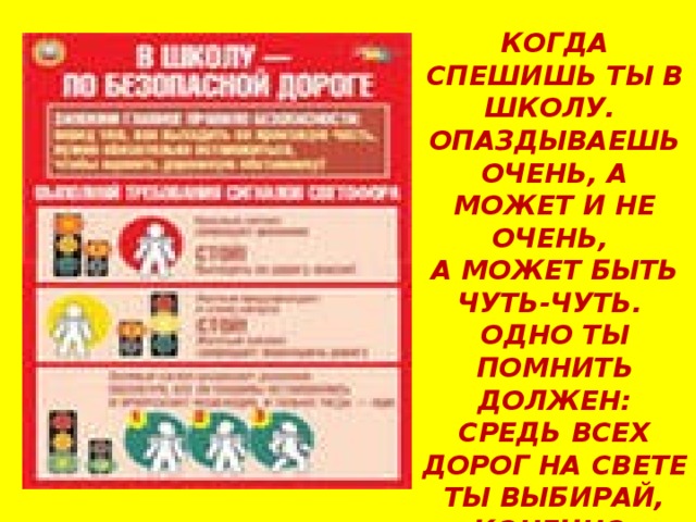 КОГДА СПЕШИШЬ ТЫ В ШКОЛУ. ОПАЗДЫВАЕШЬ ОЧЕНЬ, А МОЖЕТ И НЕ ОЧЕНЬ, А МОЖЕТ БЫТЬ ЧУТЬ-ЧУТЬ. ОДНО ТЫ ПОМНИТЬ ДОЛЖЕН: СРЕДЬ ВСЕХ ДОРОГ НА СВЕТЕ ТЫ ВЫБИРАЙ, КОНЕЧНО, ЛИШЬ БЕЗОПАСНЫЙ ПУТЬ!  
