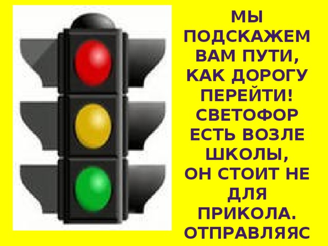 МЫ ПОДСКАЖЕМ ВАМ ПУТИ, КАК ДОРОГУ ПЕРЕЙТИ! СВЕТОФОР ЕСТЬ ВОЗЛЕ ШКОЛЫ, ОН СТОИТ НЕ ДЛЯ ПРИКОЛА. ОТПРАВЛЯЯСЬ УТРОМ В ПУТЬ, ПРО НЕГО ТЫ НЕ ЗАБУДЬ! 