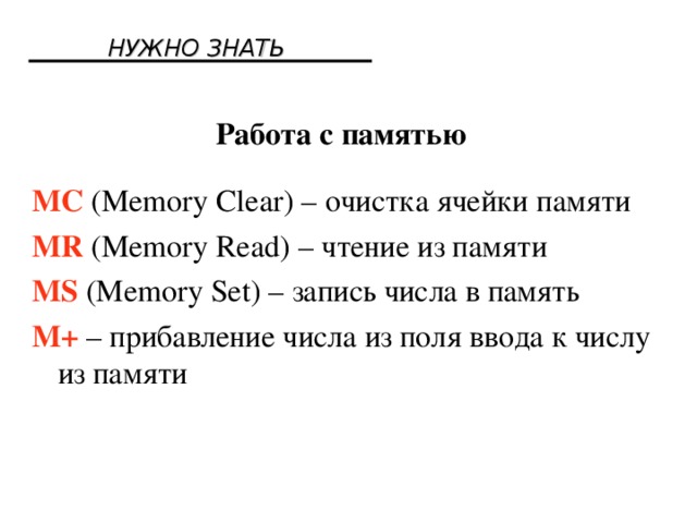 НУЖНО ЗНАТЬ Работа с памятью MC (Memory Clear) – очистка ячейки памяти MR (Memory Read) – чтение из памяти MS (Memory Set) – запись числа в память M+ – прибавление числа из поля ввода к числу из памяти 