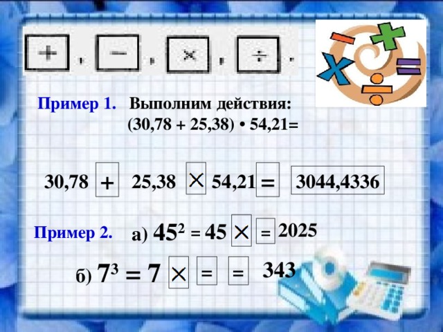 Пример 1. Выполним действия:  (30,78 + 25,38) • 54,21= + = 30,78 25,38 54,21 3044,4336 а) 45 2 45 2025 = = Пример 2. б) 7 3 = 7  343 = = 