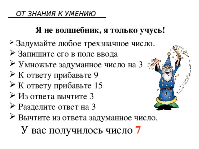 ОТ ЗНАНИЯ К УМЕНИЮ Я не волшебник, я только учусь!  Задумайте любое трехзначное число.  Запишите его в поле ввода  Умножьте задуманное число на 3  К ответу прибавьте 9  К ответу прибавьте 15  Из ответа вычтите 3  Разделите ответ на 3  Вычтите из ответа задуманное число. У вас получилось число 7  