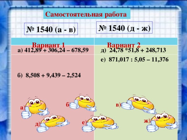 Самостоятельная работа № 1540 (д - ж) № 1540 (а - в)  а) 412,89 + 306,24 – 678,59  д) 24,78 *51,8 + 248,713  е) 871,017 : 5,05 – 11,376  в) 0,769 * 5,142 * 3,71  ж) (280,65 + 317,25) * 4,24 Вариант 1 Вариант 2  б) 8,508 + 9,439 – 2,524 в) 14,670074 б) 15,424 а) 40,54 ж) 2535,096 е) 161,10261 д) 1532,317 