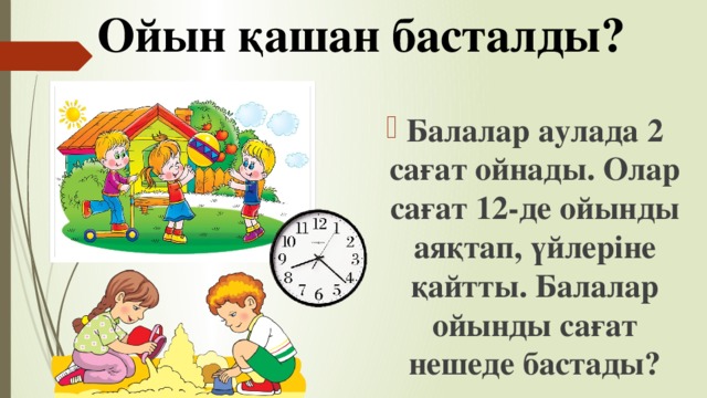 Ойын қашан басталды?   Балалар аулада 2 сағат ойнады. Олар сағат 12-де ойынды аяқтап, үйлеріне қайтты. Балалар ойынды сағат нешеде бастады? 