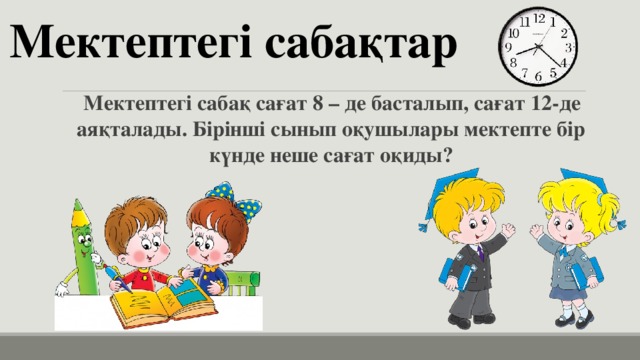 Мектептегі сабақтар Мектептегі сабақ сағат 8 – де басталып, сағат 12-де аяқталады. Бірінші сынып оқушылары мектепте бір күнде неше сағат оқиды? 