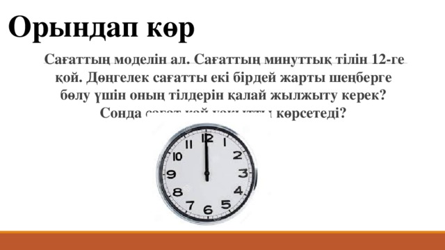 Орындап көр Сағаттың моделін ал. Сағаттың минуттық тілін 12-ге қой. Дөңгелек сағатты екі бірдей жарты шеңберге бөлу үшін оның тілдерін қалай жылжыту керек? Сонда сағат қай уақытты көрсетеді? 