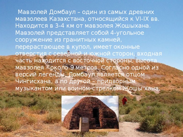  Мавзолей Домбаул – один из самых древних мавзолеев Казахстана, относящийся к VI-IX вв. Находится в 3-4 км от мавзолея Жошыхана. Мавзолей представляет собой 4-угольное сооружение из гранитных камней, перерастающее в купол, имеет оконные отверстия с северной и южной сторон, входная часть находится с восточной стороны, высота мавзолея – около 9 метров. Согласно одной из версий легенды, Домбаул является отцом Чингисхана, а по другой – придворным музыкантом или воином-стрелком Жошы хана. 