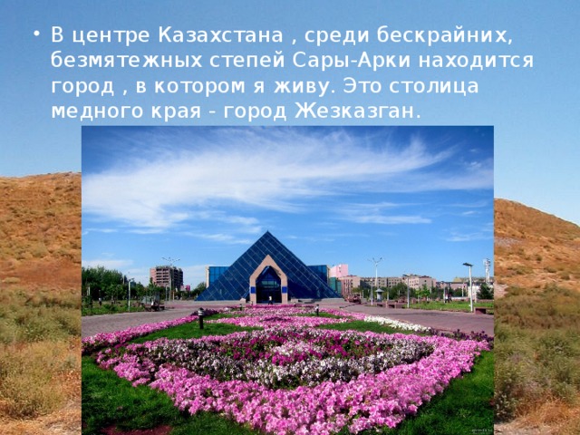 В центре Казахстана , среди бескрайних, безмятежных степей Сары-Арки находится город , в котором я живу. Это столица медного края - город Жезказган. 
