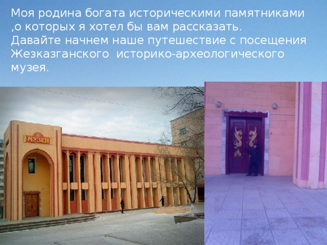 Моя родина богата историческими памятниками ,о которых я хотел бы вам рассказать.  Давайте начнем наше путешествие с посещения Жезказганского историко-археологического музея.  