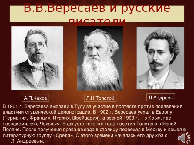 В.В.Вересаев и русские писатели Л.Андреев А.П.Чехов Л.Н.Толстой В 1901 г. Вересаева выслали в Тулу за участие в протесте против подавления властями студенческой демонстрации. В 1902 г. Вересаев уехал в Европу (Германия, Франция, Италия, Швейцария), а весной 1903 г. – в Крым, где познакомился с Чеховым. В августе того же года посетил Толстого в Ясной Поляне. После получения права въезда в столицу переехал в Москву и вошел в литературную группу «Среда». С этого времени началась его дружба с Л. Андреевым.  