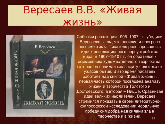 Вересаев В.В. «Живая жизнь»  События революции 1905–1907 г г. убедили Вересаева в том, что насилие и прогресс несовместимы. Писатель разочаровался в идеях революционного переустройства мира. В 1907–1910 г г. он обратился к осмыслению художественного творчества, которое он понимал как защиту человека от ужасов бытия. В это время писатель работает над книгой «Живая жизнь», первая часть которой посвящена анализу жизни и творчества Толстого и Достоевского, а вторая – Ницше. Сравнивая идеи великих мыслителей, Вересаев стремился показать в своем литературно-философском ис следовании  моральную победу сил добра над силами зла в творчестве и в жизни.  