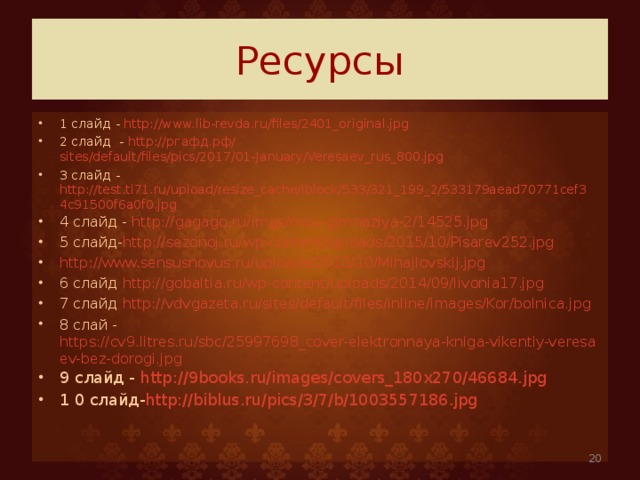 Ресурсы 1 слайд - http://www.lib-revda.ru/files/2401_original.jpg 2 слайд - http:// ргафд.рф/ sites/default/files/pics/2017/01-January/Veresaev_rus_800.jpg 3 слайд - http://test.ti71.ru/upload/resize_cache/iblock/533/321_199_2/533179aead70771cef34c91500f6a0f0.jpg 4 слайд - http://gagago.ru/imgs/mou-gimnaziya-2/14525.jpg 5 слайд- http://sezonoj.ru/wp-content/uploads/2015/10/Pisarev252.jpg http://www.sensusnovus.ru/uploads/2010/10/Mihajlovskij.jpg 6 слайд http://gobaltia.ru/wp-content/uploads/2014/09/livonia17.jpg 7 слайд http://vdvgazeta.ru/sites/default/files/inline/images/Kor/bolnica.jpg 8 слай - https://cv9.litres.ru/sbc/25997698_cover-elektronnaya-kniga-vikentiy-veresaev-bez-dorogi.jpg 9 слайд - http://9books.ru/images/covers_180x270/46684.jpg 1 0 слайд- http://biblus.ru/pics/3/7/b/1003557186.jpg    