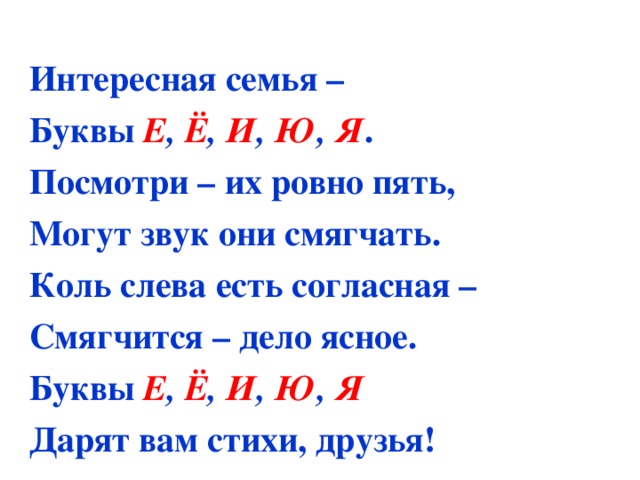  Интересная семья – Буквы Е , Ё , И , Ю , Я . Посмотри – их ровно пять, Могут звук они смягчать. Коль слева есть согласная – Смягчится – дело ясное. Буквы Е , Ё , И , Ю , Я Дарят вам стихи, друзья! 