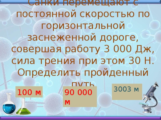 Санки перемещают с постоянной скоростью по горизонтальной заснеженной дороге, совершая работу 3 000 Дж, сила трения при этом 30 Н. Определить пройденный путь 3003 м 100 м 90 000 м 