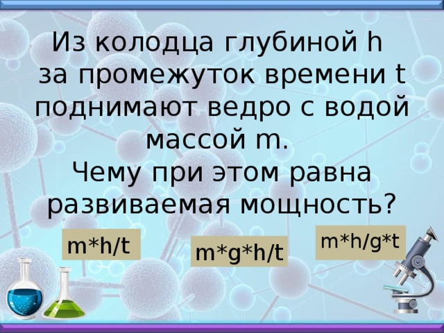 Из колодца глубиной h  за промежуток времени t поднимают ведро с водой массой m.  Чему при этом равна развиваемая мощность? m*h/g*t m*h/t m*g*h/t 