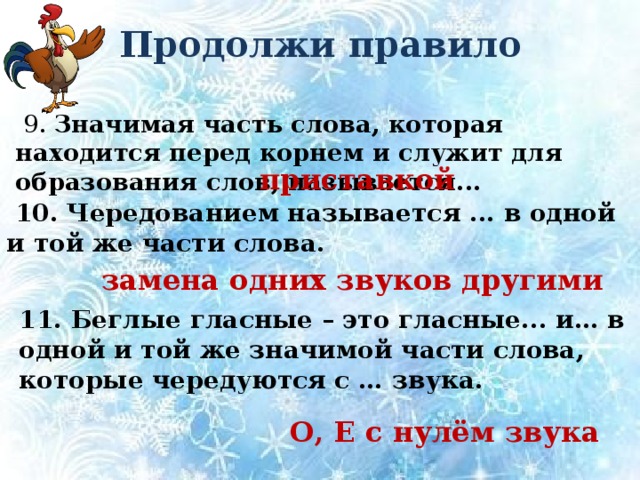 Продолжи правило  9. Значимая часть слова, которая находится перед корнем и служит для образования слов, называется...  приставкой  10. Чередованием называется ... в одной и той же части слова. замена одних звуков другими 11. Беглые гласные – это гласные... и… в одной и той же значимой части слова, которые чередуются с … звука. О, Е с нулём звука 