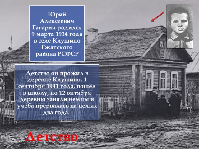 Юрий Алексеевич Гагарин родился 9 марта 1934 года в селе Клушино Гжатского района РСФСР Детство он прожил в деревне Клушино. 1 сентября 1941 года, пошёл в школу, но 12 октября деревню заняли немцы и учёба прервалась на целых два года. Детство 