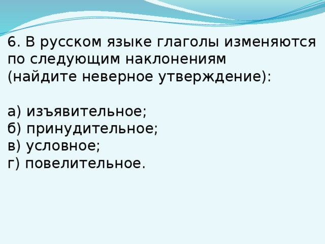 6. В русском языке глаголы изменяются по следующим наклонениям (найдите неверное утверждение): а) изъявительное; б) принудительное; в) условное; г) повелительное. 