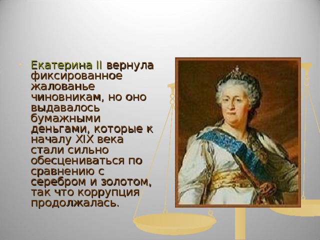 Екатерина II вернула фиксированное жалованье чиновникам, но оно выдавалось бумажными деньгами, которые к началу XIX века стали сильно обесцениваться по сравнению с серебром и золотом, так что коррупция продолжалась. 