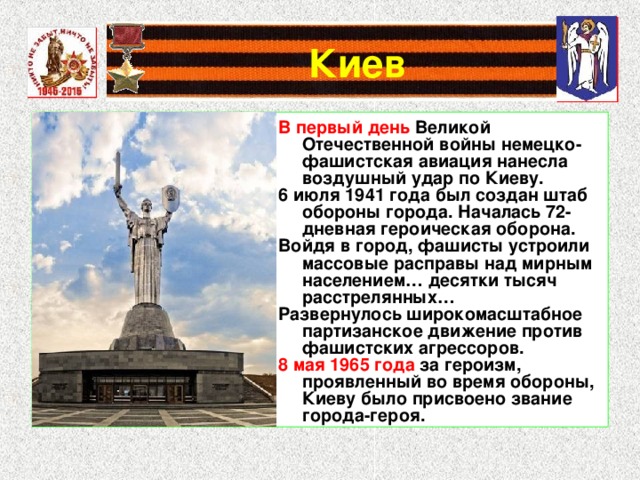 В первый день Великой Отечественной войны немецко-фашистская авиация нанесла воздушный удар по Киеву. 6 июля 1941 года был создан штаб обороны города. Началась 72-дневная героическая оборона. Войдя в город, фашисты устроили массовые расправы над мирным населением… десятки тысяч расстрелянных… Развернулось широкомасштабное партизанское движение против фашистских агрессоров. 8 мая 1965 года за героизм, проявленный во время обороны, Киеву было присвоено звание города-героя. 
