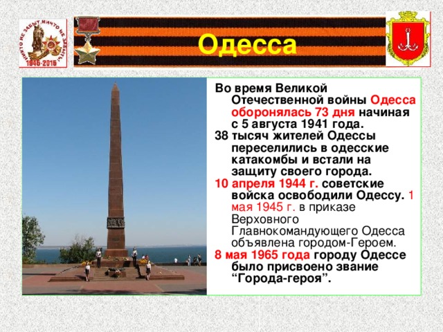 Во время Великой Отечественной войны Одесса оборонялась 73 дня начиная с 5 августа 1941 года. 38 тысяч жителей Одессы переселились в одесские катакомбы и встали на защиту своего города. 10 апреля 1944 г. советские войска освободили Одессу. 1 мая 1945 г. в приказе Верховного Главнокомандующего Одесса объявлена городом-Героем. 8 мая 1965 года городу Одессе было присвоено звание “Города-героя”. 