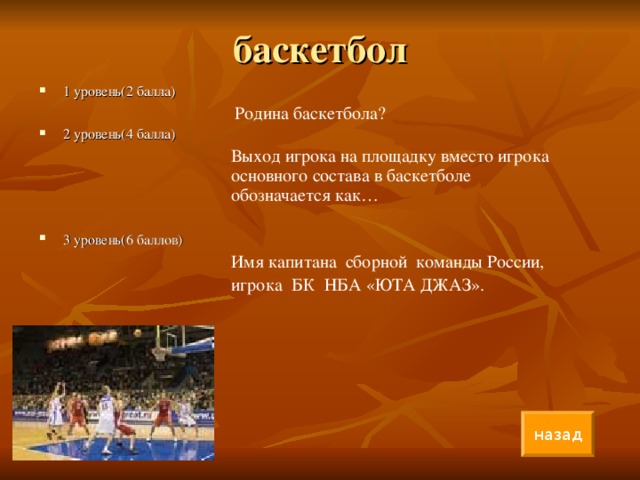 баскетбол 1 уровень(2 балла)      Родина баскетбола? 2 уровень(4 балла)     Выход игрока на площадку вместо игрока    основного состава в баскетболе      обозначается как… 3 уровень(6 баллов)     Имя капитана сборной команды России,      игрока БК НБА «ЮТА ДЖАЗ».     