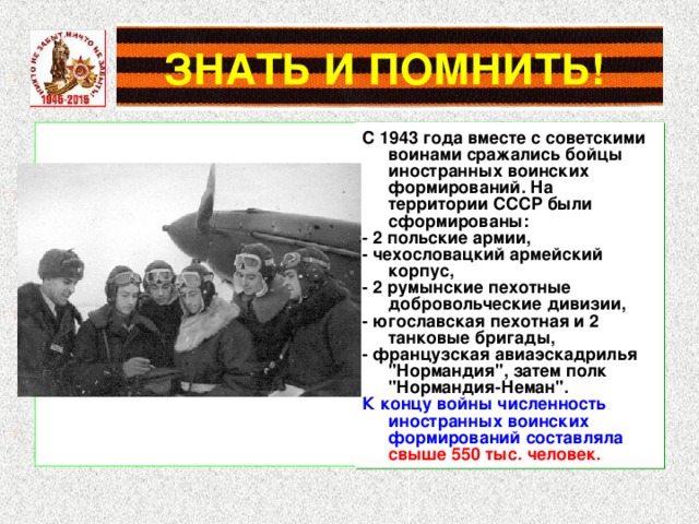 C 1943 года вместе с советскими воинами сражались бойцы иностранных воинских формирований. На территории СССР были сформированы: - 2 польские армии, - чехословацкий армейский корпус, - 2 румынские пехотные добровольческие дивизии, - югославская пехотная и 2 танковые бригады, - французская авиаэскадрилья 