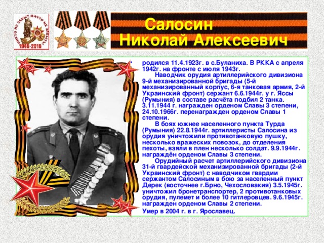 Салосин  Николай Алексеевич родился 11.4.1923г. в с.Буланиха. В РККА с апреля 1942г. на фронте с июля 1943г.          Наводчик орудия артиллерийского дивизиона 9-й механизированной бригады (5-й механизированный корпус, 6-я танковая армия, 2-й Украинский фронт) сержант 6.6.1944г. у г. Яссы (Румыния) в составе расчёта подбил 2 танка. 3.11.1944 г. награжден орденом Славы 3 степени, 24.10.1966г. перенагражден орденом Славы 1 степени.          В боях южнее населенного пункта Турда (Румыния) 22.8.1944г. артиллеристы Салосина из орудия уничтожили противотанковую пушку, несколько вражеских повозок, до отделения пехоты, взяли в плен несколько солдат. 9.9.1944г. награждён орденом Славы 3 степени.          Орудийный расчет артиллерийского дивизиона 31-й гвардейской механизированной бригады (2-й Украинский фронт) с наводчиком гвардии сержантом Салосиным в бою за населенный пункт Дерек (восточнее г.Брно, Чехословакия) 3.5.1945г. уничтожил бронетранспортер, 2 противотанковых орудия, пулемет и более 10 гитлеровцев. 9.6.1945г. награжден орденом Славы 2 степени. Умер в 2004 г. в г. Ярославец. 