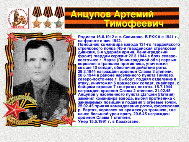  Анцупов Артемий   Тимофеевич Родился 16.6.1912 в с. Савиново. В РККА с 1941 г., на фронте с мая 1942. Помощник командира взвода 131-го гвардейского стрелкового полка (45-я гвардейская стрелковая дивизия, 2-я ударная армия, Ленинградский фронт) гвардии сержант 22.3.1944 в боях северо-восточнее г. Нарва (Ленинградской обл.) первым ворвался в траншею противника, уничтожил свыше 10 солдат, обеспечил действия роты. 29.3.1944 награждён орденом Славы 3 степени. 28.6.1944 в районе населенного пункта Тайлово, северо-восточнее г. Выборг, поднял отделение в атаку, уничтожил 5 вражеских солдат, снайпера, с бойцами отразил 7 контратак пехоты. 16.7.1944 награжден орденом Славы 2 степени. 21.02.45 Анцупов у населенного пункта Дэгшни (Латвия) заменил командира взвода, выбил противника с занимаемых позиций и подавил 3 огневые точки. 25.02.45 принял командование ротой, форсировал р. Вартая, ворвался во вражескую траншею, где нанес большой урон врагу. 29.6.45 награжден орденом Славы 1 степени. Умер 15.5.1991 г. в Казахстане. 