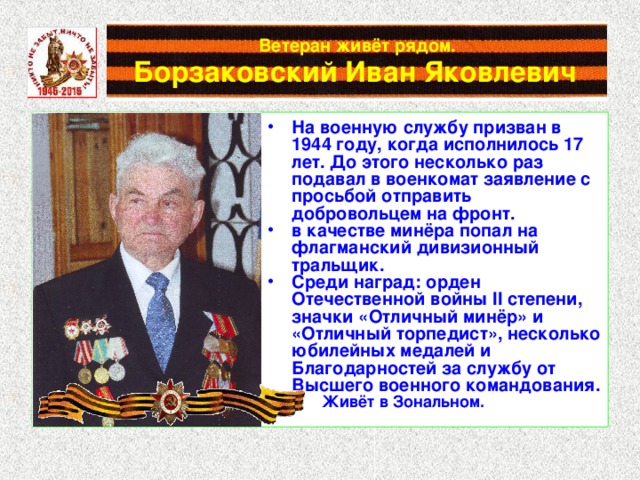 Ветеран живёт рядом.   Борзаковский Иван Яковлевич  На военную службу призван в 1944 году, когда исполнилось 17 лет. До этого несколько раз подавал в военкомат заявление с просьбой отправить добровольцем на фронт. в качестве минёра попал на флагманский дивизионный тральщик. Среди наград: орден Отечественной войны II степени, значки «Отличный минёр» и «Отличный торпедист», несколько юбилейных медалей и Благодарностей за службу от Высшего военного командования.  Живёт в Зональном.  Живёт в Зональном. 