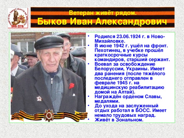 Ветеран живёт рядом.   Быков Иван Александрович Родился 23.06.1924 г. в Ново-Михайловке. В июне 1942 г. ушёл на фронт. Пехотинец, в учебке прошёл краткосрочные курсы командиров, старший сержант. Воевал за освобождение Белоруссии, Украины. Имеет два ранения (после тяжёлого последнего отправлен в феврале 1945 г. на медицинскую реабилитацию домой на Алтай). Награждён орденом Славы, медалями. До ухода на заслуженный отдых работал в БОСС. Имеет немало трудовых наград. Живёт в Зональном. 