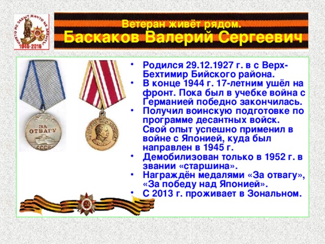 Ветеран живёт рядом.   Баскаков Валерий Сергеевич Родился 29.12.1927 г. в с Верх-Бехтимир Бийского района. В конце 1944 г. 17-летним ушёл на фронт. Пока был в учебке война с Германией победно закончилась. Получил воинскую подготовке по программе десантных войск. Свой опыт успешно применил в войне с Японией, куда был направлен в 1945 г. Демобилизован только в 1952 г. в звании «старшина». Награждён медалями «За отвагу», «За победу над Японией». С 2013 г. проживает в Зональном. 