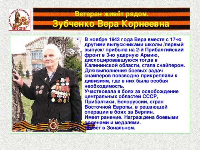 Ветеран живёт рядом.   Зубченко Вера Корнеевна  В ноябре 1943 года Вера вместе с 17-ю другими выпускниками школы /первый выпуск/ прибыла на 2-й Прибалтийский фронт в 3-ю ударную Армию, дислоцировавшуюся тогда в Калининской области, стала снайпером. Для выполнения боевых задач снайперов повзводно прикрепляли к дивизиям, где в них была особая необходимость. Участвовала в боях за освобождение центральных областей СССР, Прибалтики, Белоруссии, стран Восточной Европы, в решающей операции в боях за Берлин. Имеет ранение. Награждена боевыми орденами и медалями. Живёт в Зональном. 