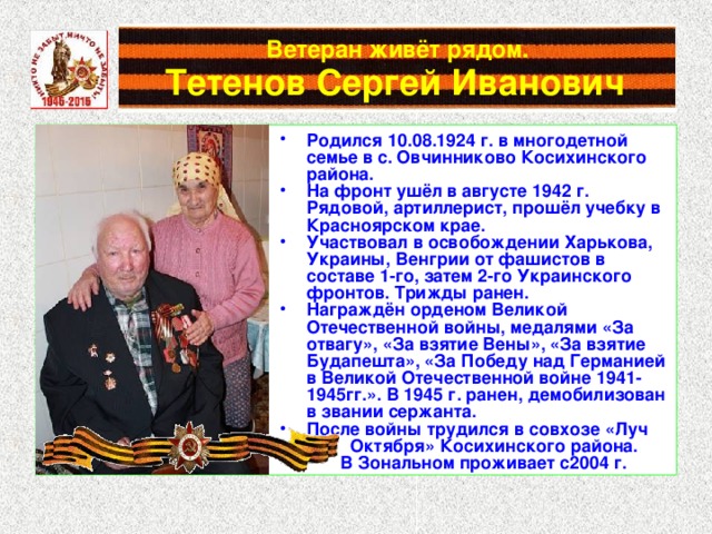 Ветеран живёт рядом.   Тетенов Сергей Иванович  Родился 10.08.1924 г. в многодетной семье в с. Овчинниково Косихинского района. На фронт ушёл в августе 1942 г. Рядовой, артиллерист, прошёл учебку в Красноярском крае. Участвовал в освобождении Харькова, Украины, Венгрии от фашистов в составе 1-го, затем 2-го Украинского фронтов. Трижды ранен. Награждён орденом Великой Отечественной войны, медалями «За отвагу», «За взятие Вены», «За взятие Будапешта», «За Победу над Германией в Великой Отечественной войне 1941-1945гг.». В 1945 г. ранен, демобилизован в звании сержанта. После войны трудился в совхозе «Луч  Октября» Косихинского района.  В Зональном проживает с2004 г. 