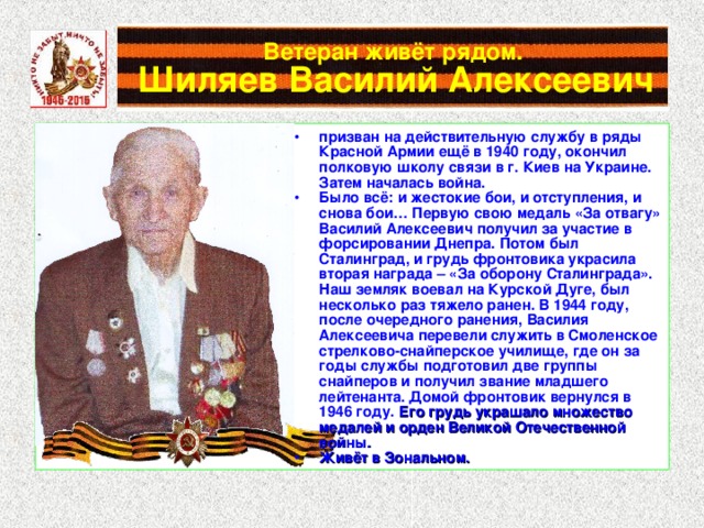 Ветеран живёт рядом.   Шиляев Василий Алексеевич призван на действительную службу в ряды Красной Армии ещё в 1940 году, окончил полковую школу связи в г. Киев на Украине. Затем началась война. Было всё: и жестокие бои, и отступления, и снова бои… Первую свою медаль «За отвагу» Василий Алексеевич получил за участие в форсировании Днепра. Потом был Сталинград, и грудь фронтовика украсила вторая награда – «За оборону Сталинграда». Наш земляк воевал на Курской Дуге, был несколько раз тяжело ранен. В 1944 году, после очередного ранения, Василия Алексеевича перевели служить в Смоленское стрелково-снайперское училище, где он за годы службы подготовил две группы снайперов и получил звание младшего лейтенанта. Домой фронтовик вернулся в 1946 году. Его грудь украшало множество медалей и орден Великой Отечественной войны. Живёт в Зональном. 